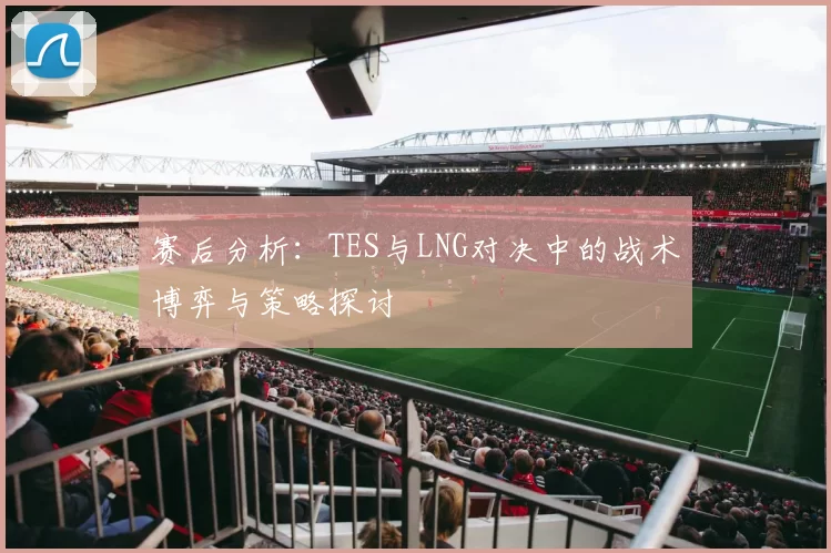 赛后分析：TES与LNG对决中的战术博弈与策略探讨