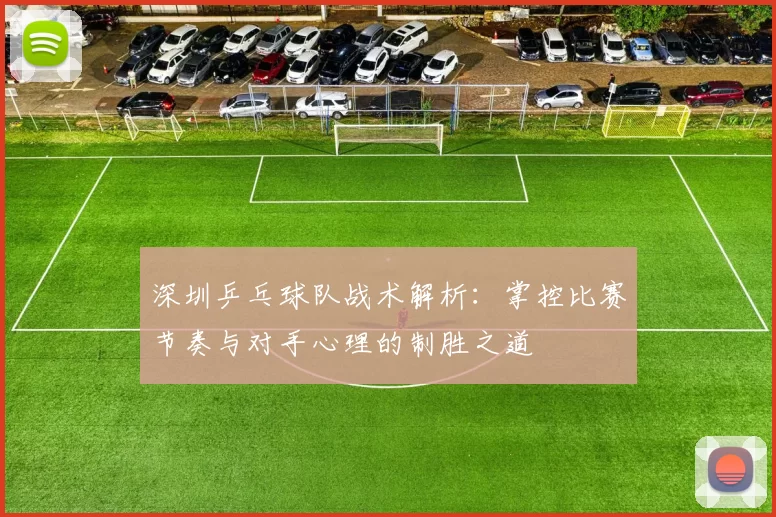 深圳乒乓球队战术解析：掌控比赛节奏与对手心理的制胜之道