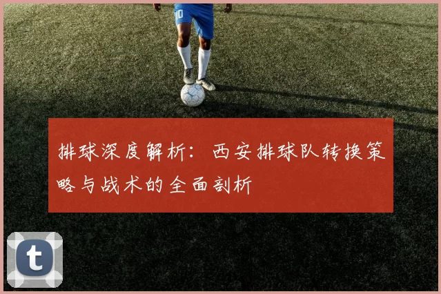 排球深度解析：西安排球队转换策略与战术的全面剖析