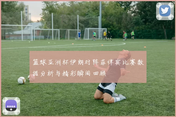 篮球亚洲杯伊朗对阵菲律宾比赛数据分析与精彩瞬间回顾