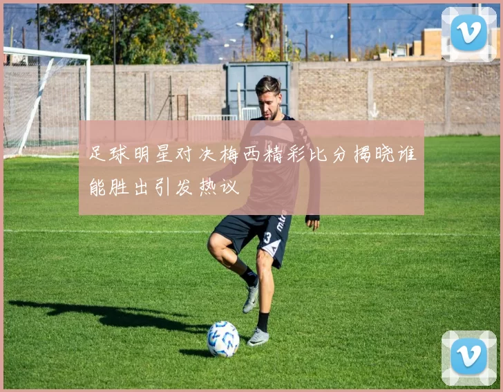 足球明星对决梅西精彩比分揭晓谁能胜出引发热议