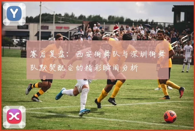 赛后复盘：西安街舞队与深圳街舞队默契配合的精彩瞬间分析