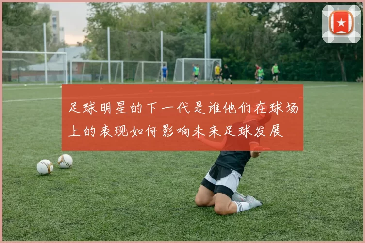 足球明星的下一代是谁他们在球场上的表现如何影响未来足球发展