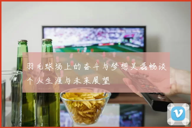 羽毛球场上的奋斗与梦想吴磊畅谈个人生涯与未来展望