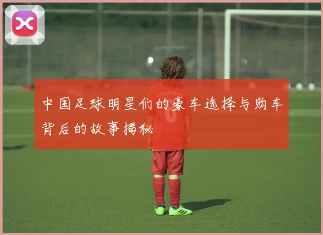中国足球明星们的豪车选择与购车背后的故事揭秘