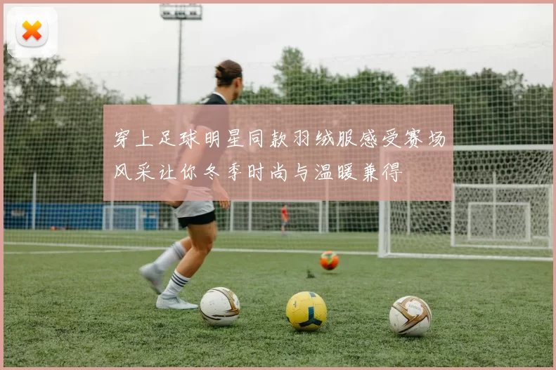 穿上足球明星同款羽绒服感受赛场风采让你冬季时尚与温暖兼得