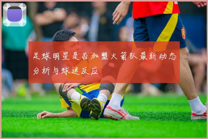 足球明星是否加盟火箭队最新动态分析与球迷反应