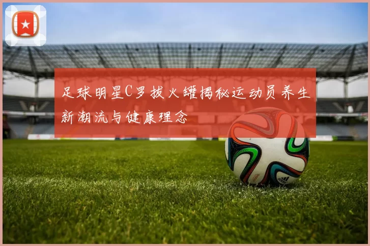 足球明星C罗拔火罐揭秘运动员养生新潮流与健康理念