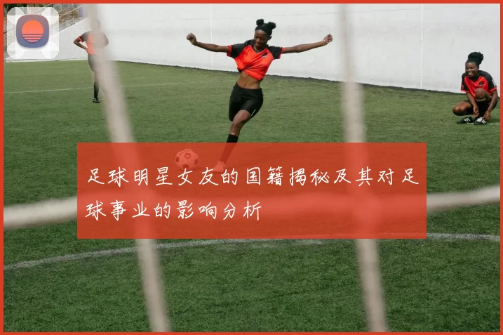 足球明星女友的国籍揭秘及其对足球事业的影响分析