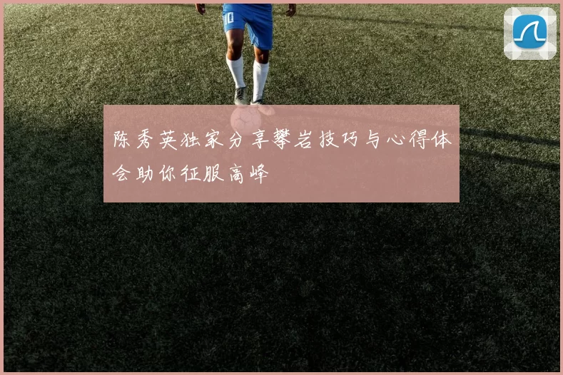 陈秀英独家分享攀岩技巧与心得体会助你征服高峰