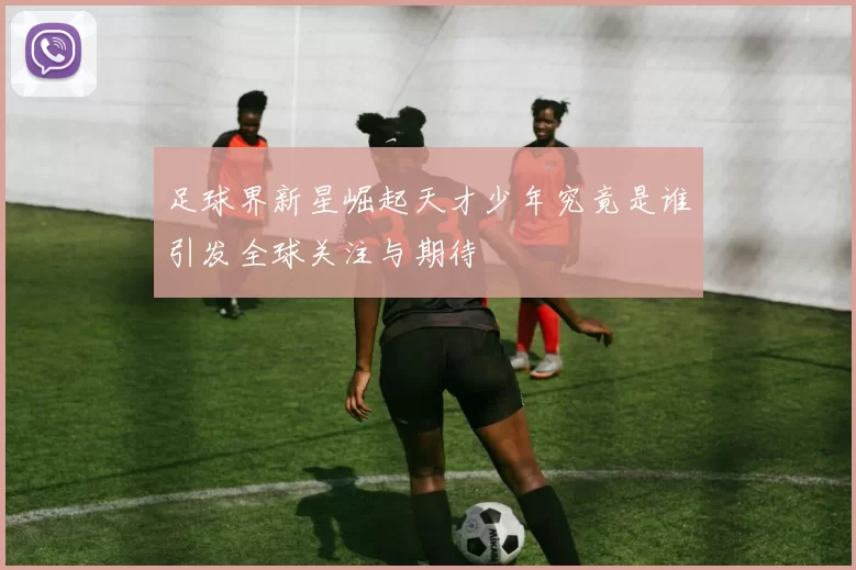 足球界新星崛起天才少年究竟是谁引发全球关注与期待