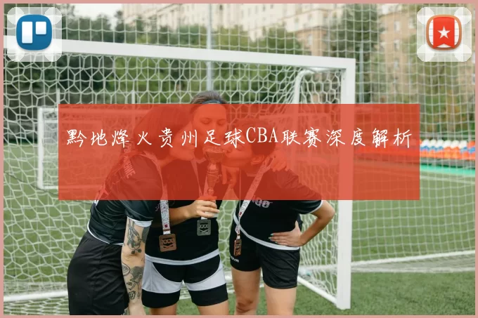 黔地烽火贵州足球CBA联赛深度解析