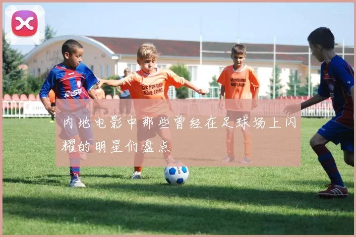 内地电影中那些曾经在足球场上闪耀的明星们盘点