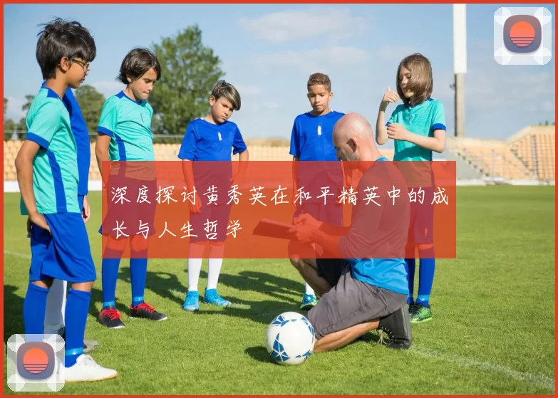 深度探讨黄秀英在和平精英中的成长与人生哲学