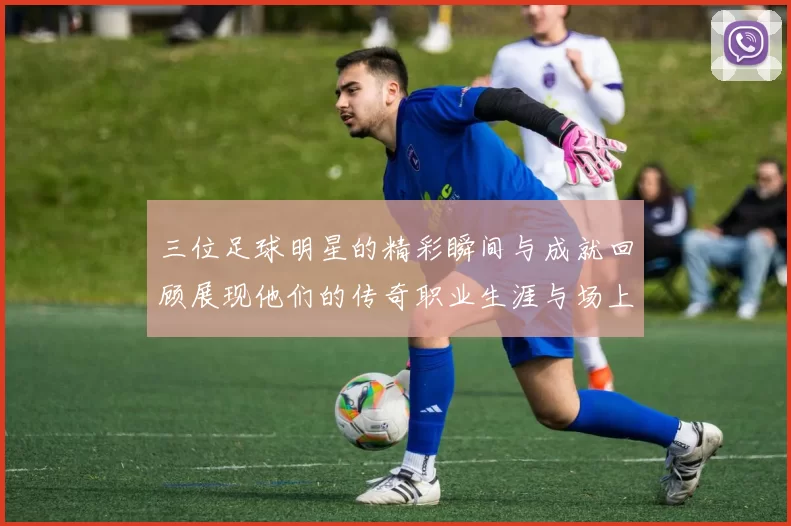 三位足球明星的精彩瞬间与成就回顾展现他们的传奇职业生涯与场上风采
