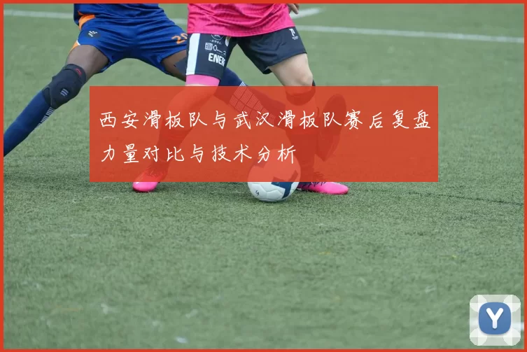 西安滑板队与武汉滑板队赛后复盘力量对比与技术分析