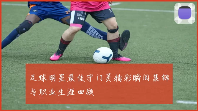 足球明星最佳守门员精彩瞬间集锦与职业生涯回顾