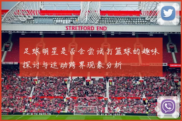 足球明星是否会尝试打篮球的趣味探讨与运动跨界现象分析