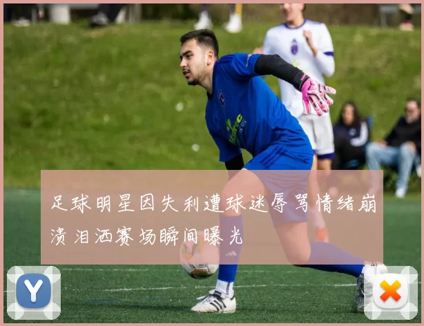 足球明星因失利遭球迷辱骂情绪崩溃泪洒赛场瞬间曝光