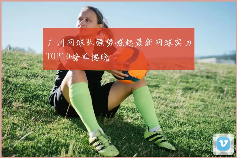 广州网球队强势崛起最新网球实力TOP10榜单揭晓