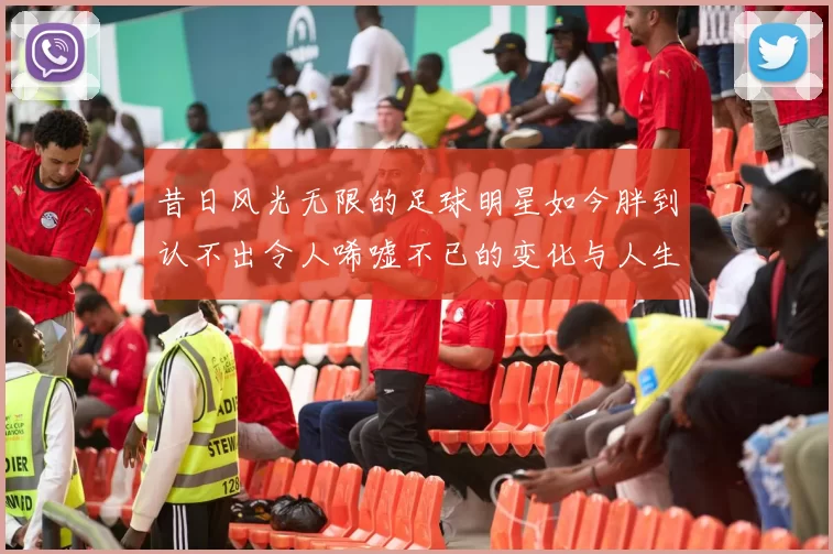 昔日风光无限的足球明星如今胖到认不出令人唏嘘不已的变化与人生轨迹