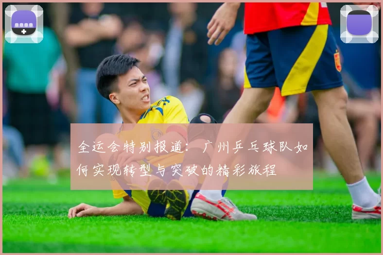 全运会特别报道：广州乒乓球队如何实现转型与突破的精彩旅程