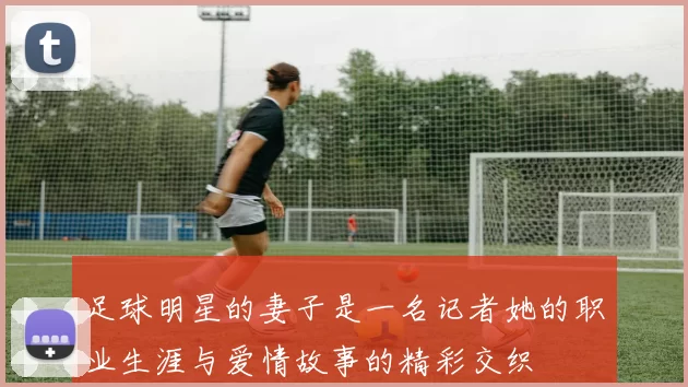 足球明星的妻子是一名记者她的职业生涯与爱情故事的精彩交织