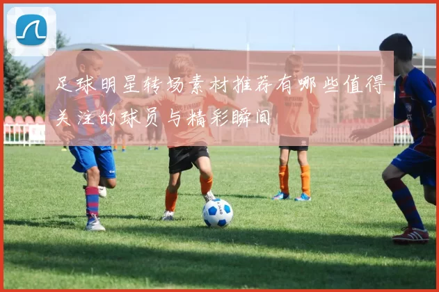 足球明星转场素材推荐有哪些值得关注的球员与精彩瞬间