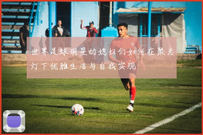 世界足球明星的媳妇们如何在聚光灯下优雅生活与自我实现
