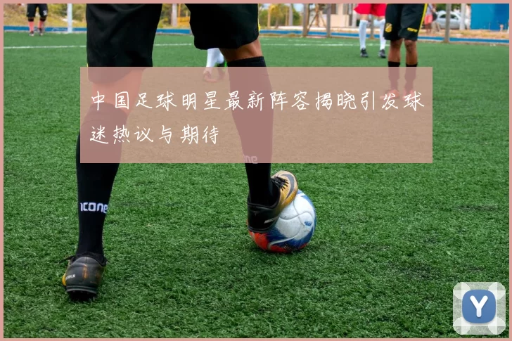 中国足球明星最新阵容揭晓引发球迷热议与期待