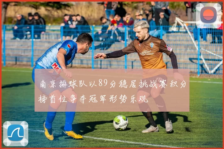南京排球队以89分稳居挑战赛积分榜首位争夺冠军形势乐观