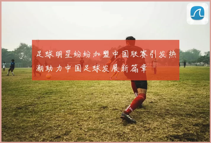 足球明星纷纷加盟中国联赛引发热潮助力中国足球发展新篇章