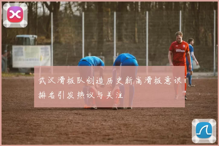 武汉滑板队创造历史新高滑板意识排名引发热议与关注