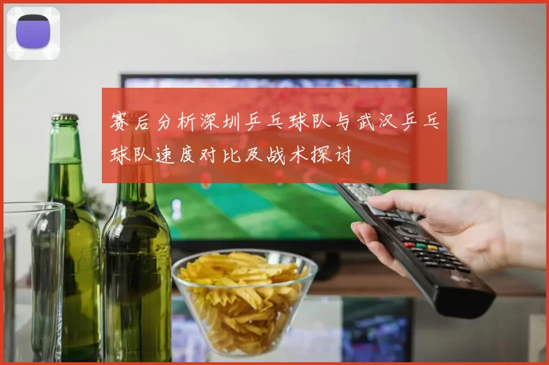 赛后分析深圳乒乓球队与武汉乒乓球队速度对比及战术探讨