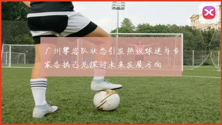 广州攀岩队状态引发热议球迷与专家各执己见探讨未来发展方向
