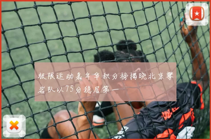 极限运动嘉年华积分榜揭晓北京攀岩队以75分稳居第一