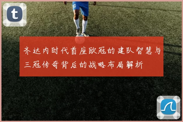 齐达内时代首座欧冠的建队智慧与三冠传奇背后的战略布局解析