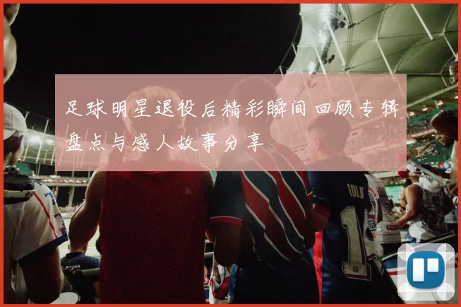 足球明星退役后精彩瞬间回顾专辑盘点与感人故事分享
