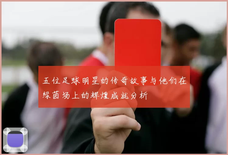 五位足球明星的传奇故事与他们在绿茵场上的辉煌成就分析