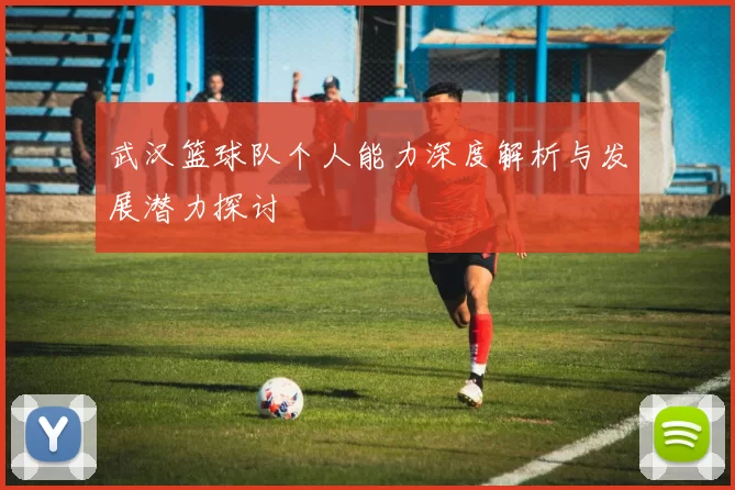 武汉篮球队个人能力深度解析与发展潜力探讨