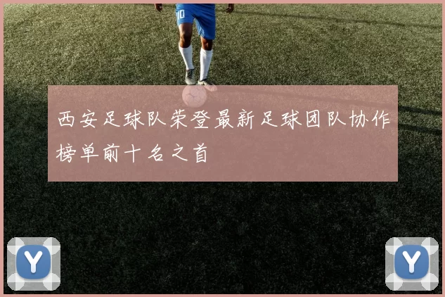 西安足球队荣登最新足球团队协作榜单前十名之首