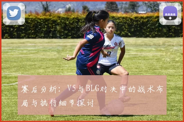 赛后分析：V5与BLG对决中的战术布局与执行细节探讨