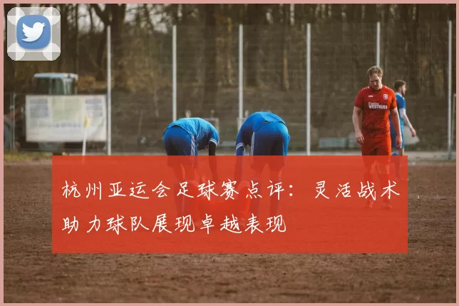 杭州亚运会足球赛点评：灵活战术助力球队展现卓越表现