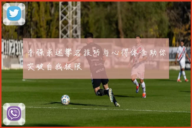 李强亲述攀岩技巧与心得体会助你突破自我极限