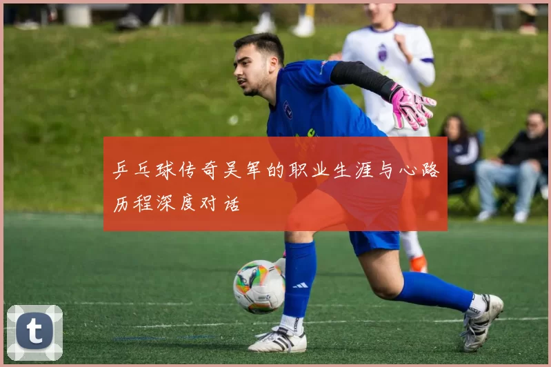 乒乓球传奇吴军的职业生涯与心路历程深度对话