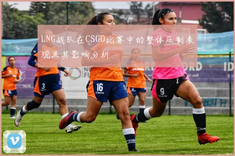 LNG战队在CSGO比赛中的整体压制表现及其影响分析