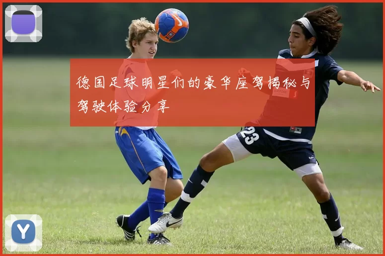 德国足球明星们的豪华座驾揭秘与驾驶体验分享