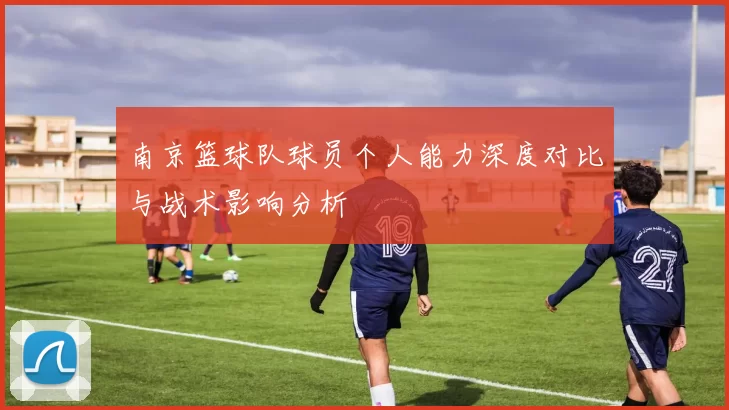 南京篮球队球员个人能力深度对比与战术影响分析
