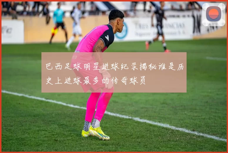 巴西足球明星进球纪录揭秘谁是历史上进球最多的传奇球员