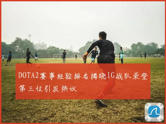 DOTA2赛事经验排名揭晓IG战队荣登第三位引发热议